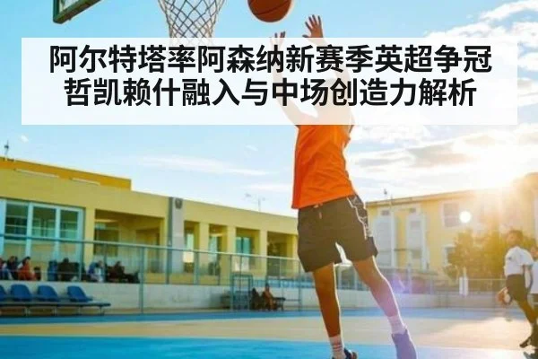 阿尔特塔率阿森纳新赛季英超争冠 哲凯赖什融入与中场创造力解析