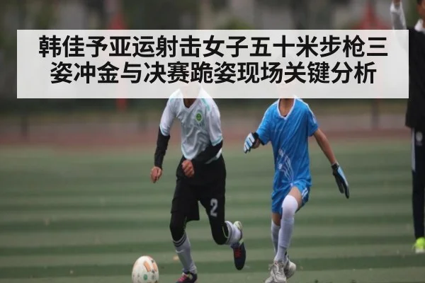韩佳予亚运射击女子五十米步枪三姿冲金与决赛跪姿现场关键分析