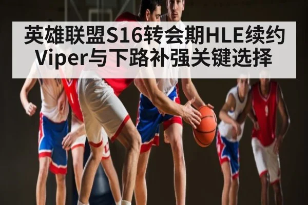 英雄联盟S16转会期HLE续约Viper与下路补强关键选择